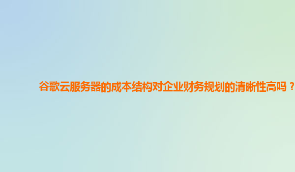 谷歌云服务器的成本结构对企业财务规划的清晰性高吗？