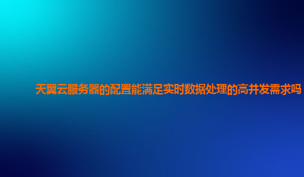 天翼云服务器的配置能满足实时数据处理的高并发需求吗？