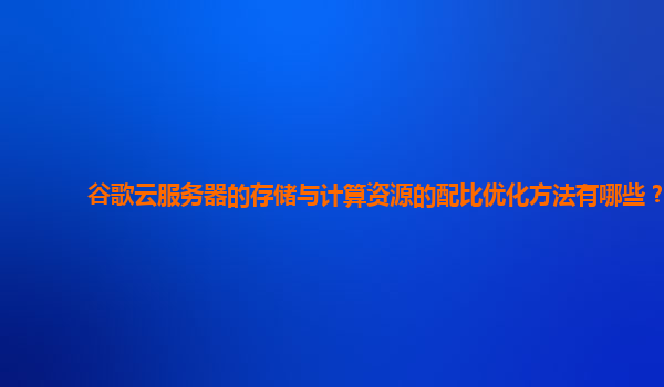 谷歌云服务器的存储与计算资源的配比优化方法有哪些？