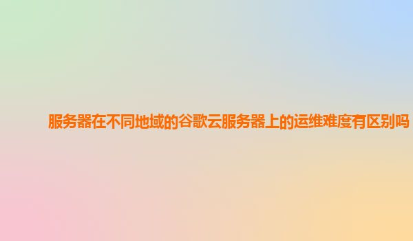 服务器在不同地域的谷歌云服务器上的运维难度有区别吗？
