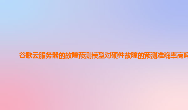谷歌云服务器的故障预测模型对硬件故障的预测准确率高吗？