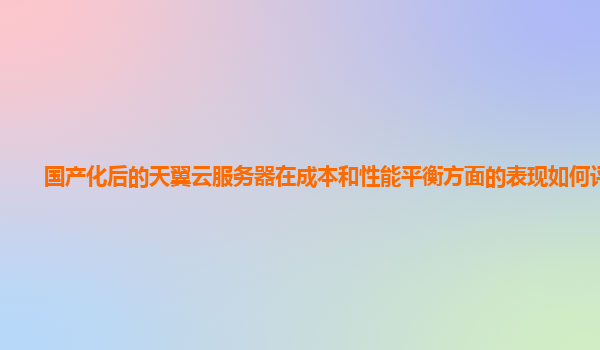 国产化后的天翼云服务器在成本和性能平衡方面的表现如何评估？