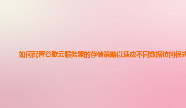 如何配置谷歌云服务器的存储策略以适应不同数据访问模式？