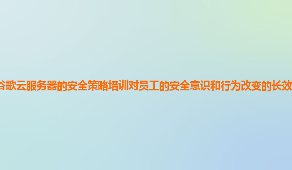 谷歌云服务器的安全策略培训对员工的安全意识和行为改变的长效机制是什么？
