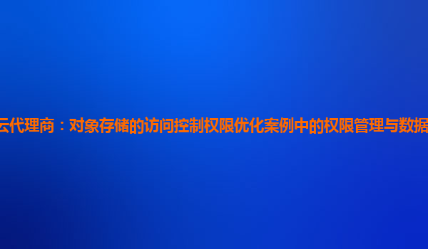 亚马逊云代理商：对象存储的访问控制权限优化案例中的权限管理与数据安全合规性如何保证？