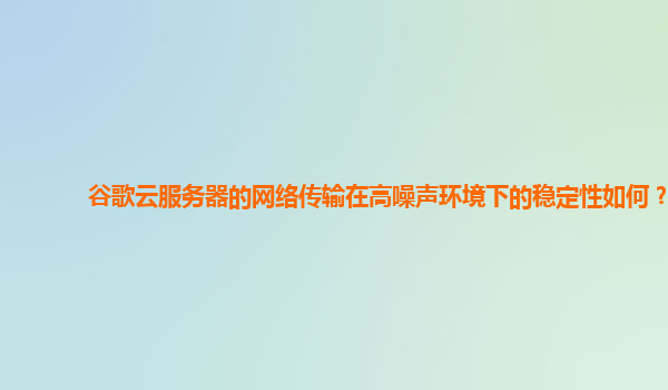 谷歌云服务器的网络传输在高噪声环境下的稳定性如何？