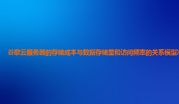 谷歌云服务器的存储成本与数据存储量和访问频率的关系模型准确吗？