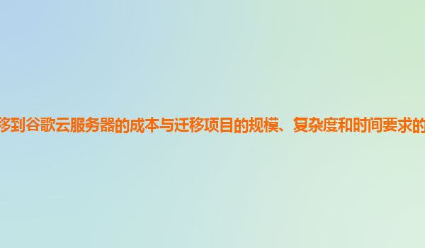 迁移到谷歌云服务器的成本与迁移项目的规模、复杂度和时间要求的关系如何评估？