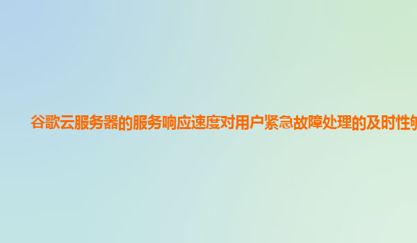 谷歌云服务器的服务响应速度对用户紧急故障处理的及时性够吗？