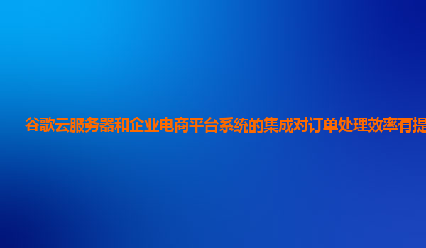 谷歌云服务器和企业电商平台系统的集成对订单处理效率有提高吗？