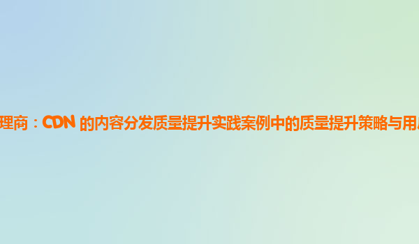亚马逊云代理商：CDN 的内容分发质量提升实践案例中的质量提升策略与用户访问行为的变化关系？