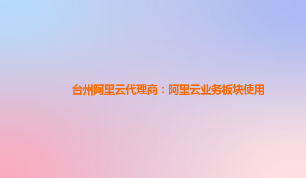 台州阿里云代理商：阿里云业务板块使用
