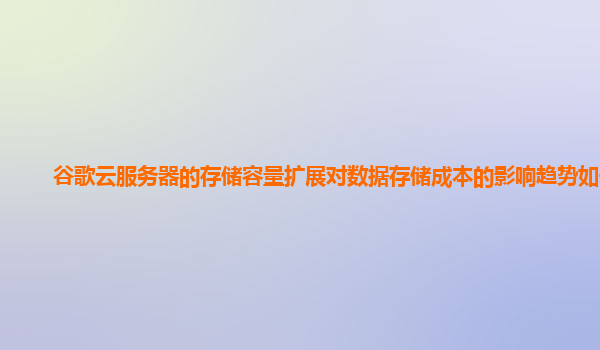 谷歌云服务器的存储容量扩展对数据存储成本的影响趋势如何？