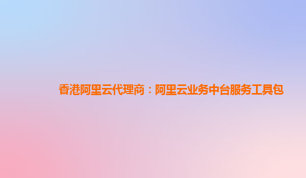 香港阿里云代理商：阿里云业务中台服务工具包