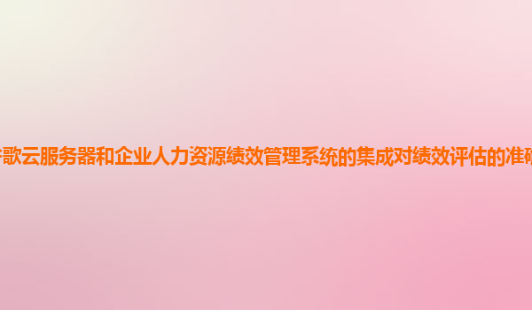 谷歌云服务器和企业人力资源绩效管理系统的集成对绩效评估的准确性有提升吗？