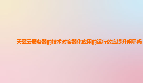 天翼云服务器的技术对容器化应用的运行效率提升明显吗？