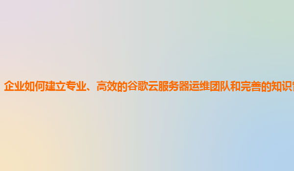 企业如何建立专业、高效的谷歌云服务器运维团队和完善的知识管理体系？