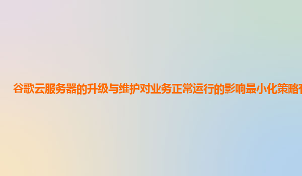 谷歌云服务器的升级与维护对业务正常运行的影响最小化策略有哪些？