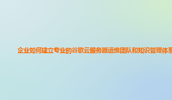 企业如何建立专业的谷歌云服务器运维团队和知识管理体系？