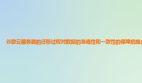 谷歌云服务器的迁移过程对数据的准确性和一致性的保障措施全面吗？