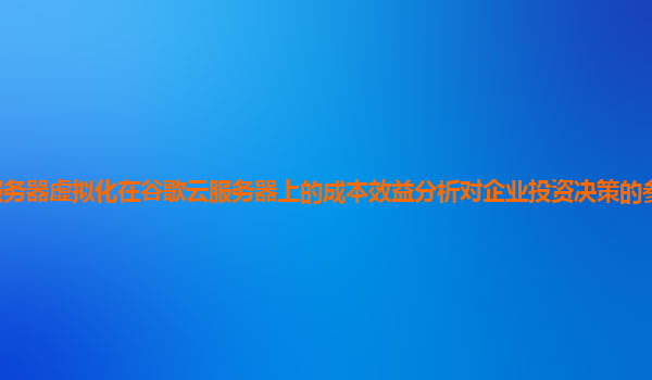 服务器虚拟化在谷歌云服务器上的成本效益分析对企业投资决策的参考价值大吗？