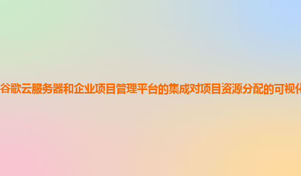 谷歌云服务器和企业项目管理平台的集成对项目资源分配的可视化有优化吗？