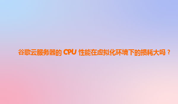 谷歌云服务器的 CPU 性能在虚拟化环境下的损耗大吗？
