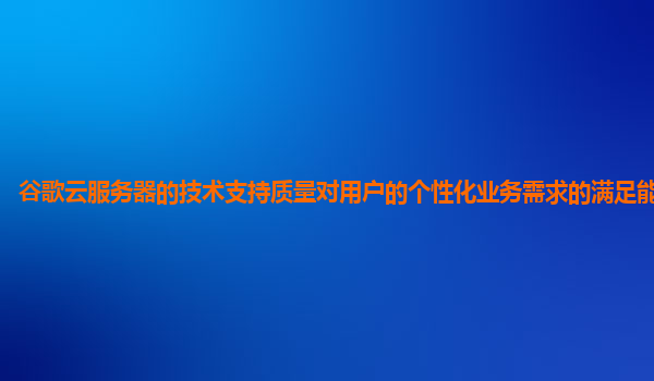 谷歌云服务器的技术支持质量对用户的个性化业务需求的满足能力够吗？
