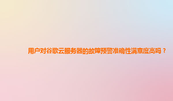 用户对谷歌云服务器的故障预警准确性满意度高吗？