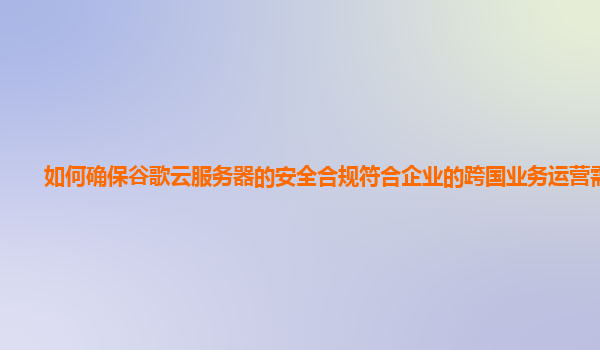 如何确保谷歌云服务器的安全合规符合企业的跨国业务运营需求？