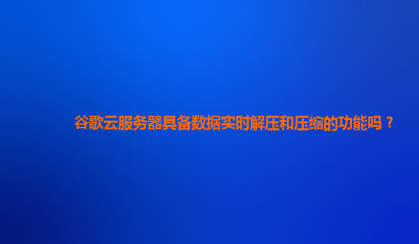 谷歌云服务器具备数据实时解压和压缩的功能吗？