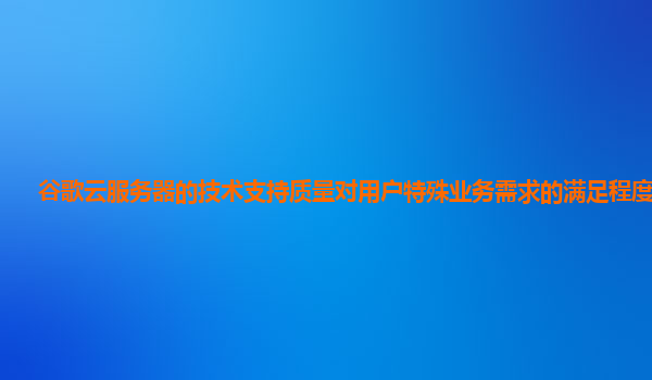谷歌云服务器的技术支持质量对用户特殊业务需求的满足程度够吗？