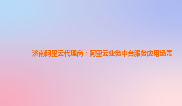 济南阿里云代理商：阿里云业务中台服务应用场景