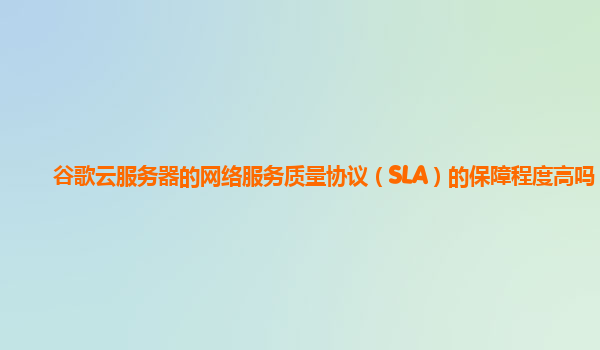 谷歌云服务器的网络服务质量协议（SLA）的保障程度高吗？