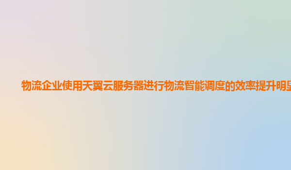 物流企业使用天翼云服务器进行物流智能调度的效率提升明显吗？