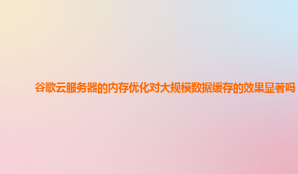 谷歌云服务器的内存优化对大规模数据缓存的效果显著吗？