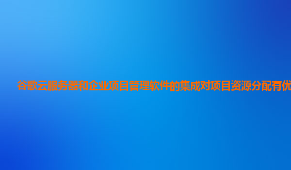 谷歌云服务器和企业项目管理软件的集成对项目资源分配有优化吗？