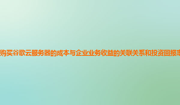 购买谷歌云服务器的成本与企业业务收益的关联关系和投资回报率如何评估？