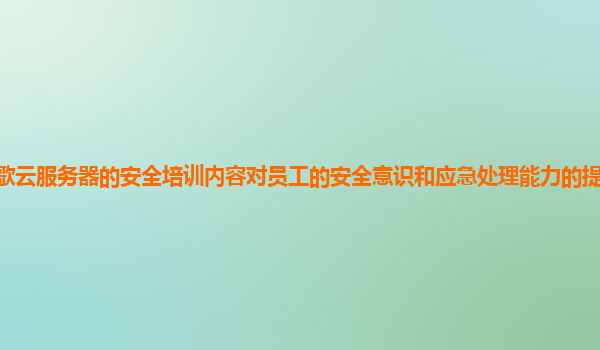 谷歌云服务器的安全培训内容对员工的安全意识和应急处理能力的提升效果显著吗？