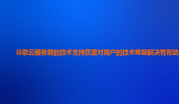 谷歌云服务器的技术支持质量对用户的技术难题解决有帮助吗？