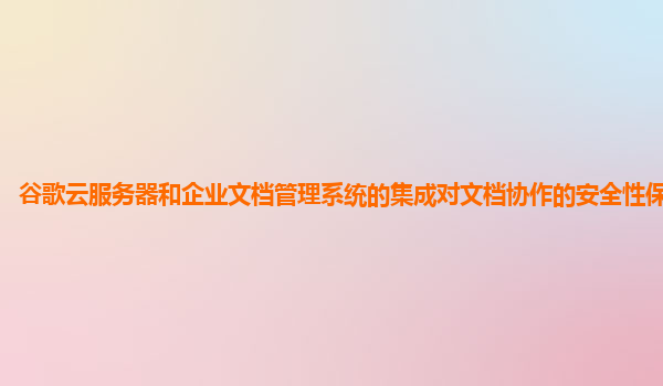 谷歌云服务器和企业文档管理系统的集成对文档协作的安全性保障如何？