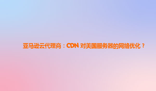 亚马逊云代理商：CDN 对美国服务器的网络优化？