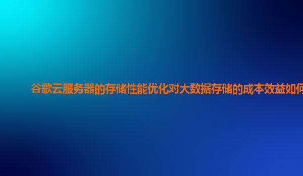 谷歌云服务器的存储性能优化对大数据存储的成本效益如何？