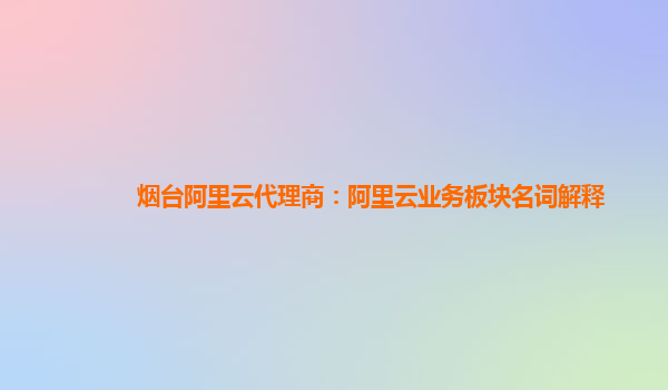 烟台阿里云代理商：阿里云业务板块名词解释