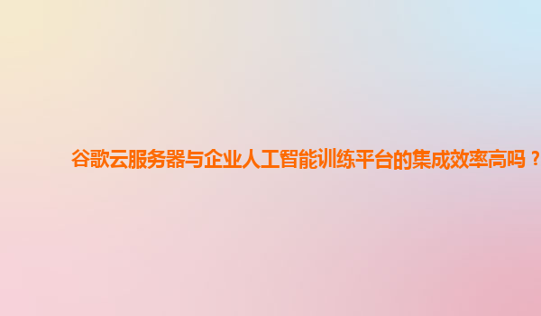 谷歌云服务器与企业人工智能训练平台的集成效率高吗？
