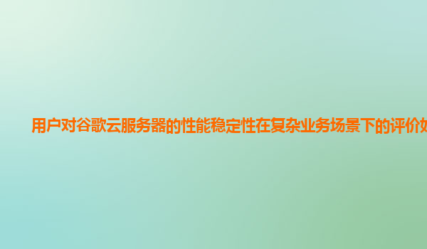 用户对谷歌云服务器的性能稳定性在复杂业务场景下的评价如何？