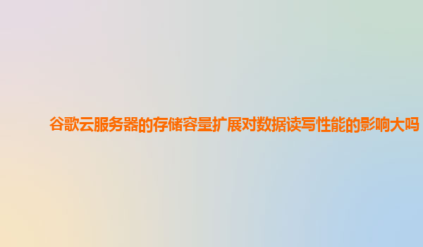谷歌云服务器的存储容量扩展对数据读写性能的影响大吗？