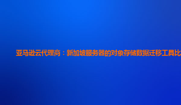 亚马逊云代理商：新加坡服务器的对象存储数据迁移工具比较？