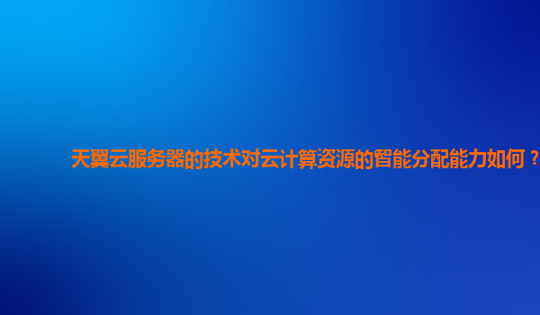 天翼云服务器的技术对云计算资源的智能分配能力如何？