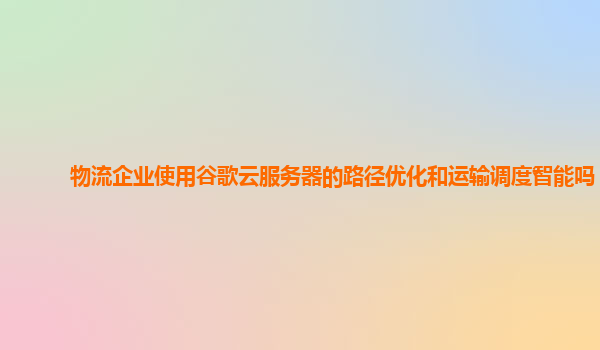 物流企业使用谷歌云服务器的路径优化和运输调度智能吗？